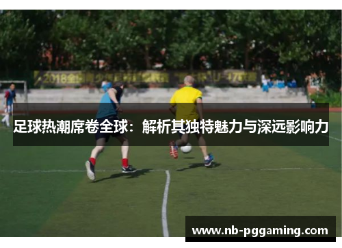 足球热潮席卷全球：解析其独特魅力与深远影响力