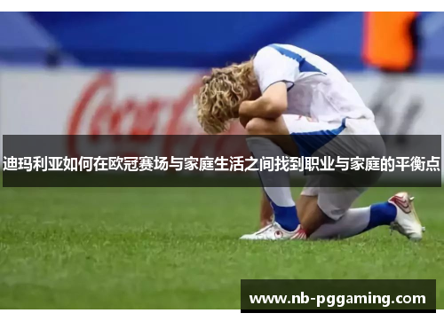 迪玛利亚如何在欧冠赛场与家庭生活之间找到职业与家庭的平衡点